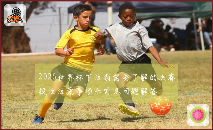 2026世界杯下注前需要了解的决赛投注注意事项和常见问题解答